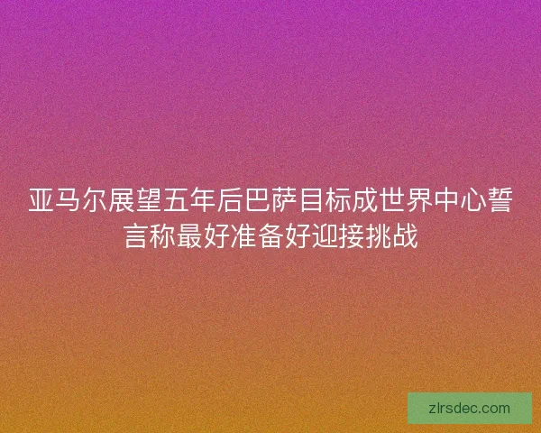 亚马尔展望五年后巴萨目标成世界中心誓言称最好准备好迎接挑战
