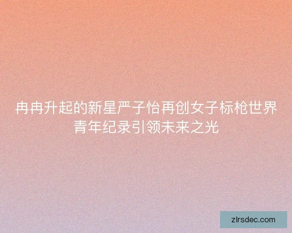 冉冉升起的新星严子怡再创女子标枪世界青年纪录引领未来之光