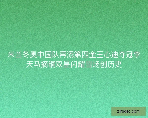 米兰冬奥中国队再添第四金王心迪夺冠李天马摘铜双星闪耀雪场创历史