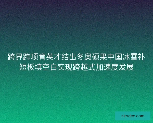 跨界跨项育英才结出冬奥硕果中国冰雪补短板填空白实现跨越式加速度发展