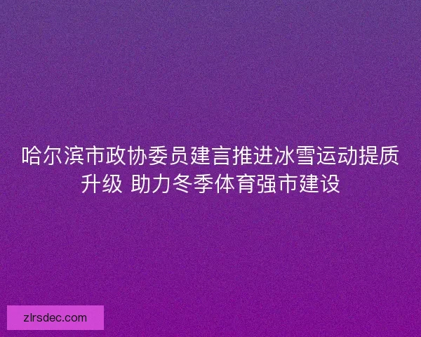 哈尔滨市政协委员建言推进冰雪运动提质升级 助力冬季体育强市建设