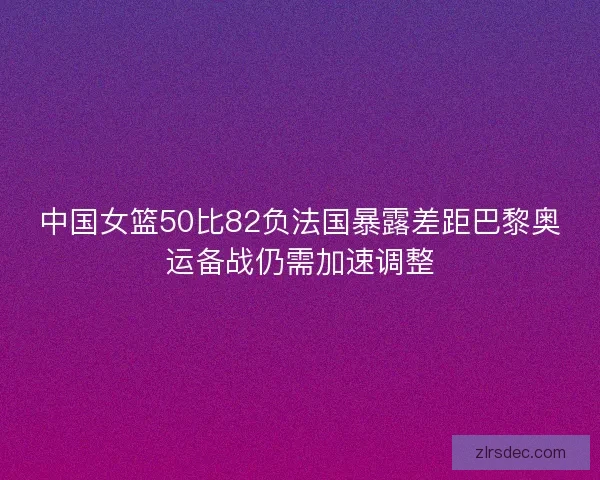 中国女篮50比82负法国暴露差距巴黎奥运备战仍需加速调整