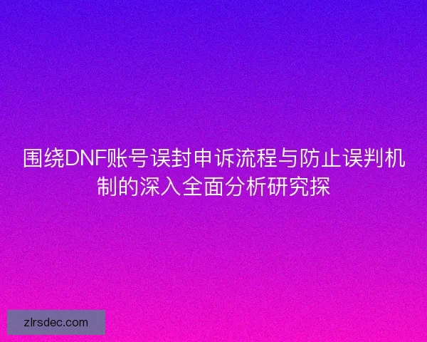 围绕DNF账号误封申诉流程与防止误判机制的深入全面分析研究探