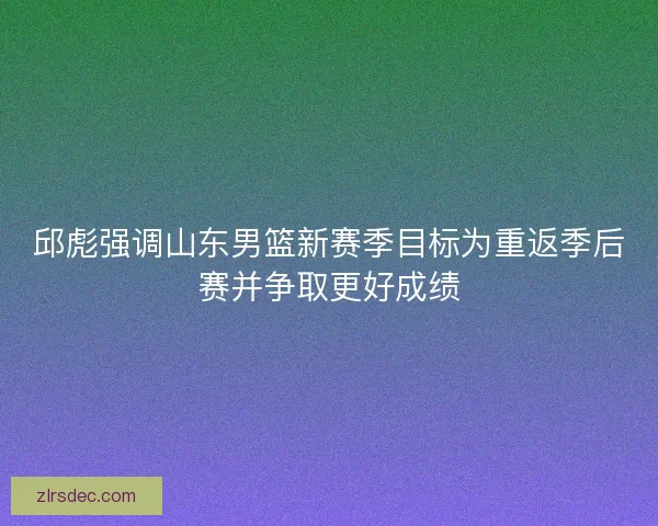 邱彪强调山东男篮新赛季目标为重返季后赛并争取更好成绩