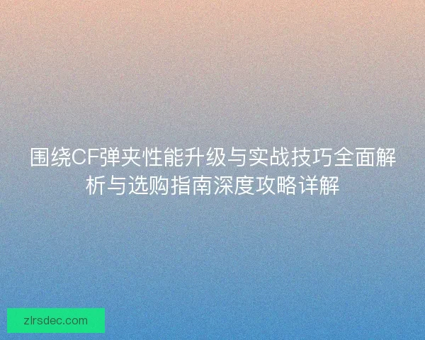 围绕CF弹夹性能升级与实战技巧全面解析与选购指南深度攻略详解