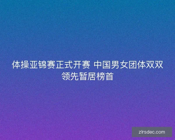 体操亚锦赛正式开赛 中国男女团体双双领先暂居榜首 体操亚锦赛正式开赛 中国男女团体双双领先暂居榜首