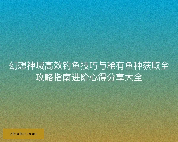幻想神域高效钓鱼技巧与稀有鱼种获取全攻略指南进阶心得分享大全 幻想神域高效钓鱼技巧与稀有鱼种获取全攻略指南进阶心得分享大全
