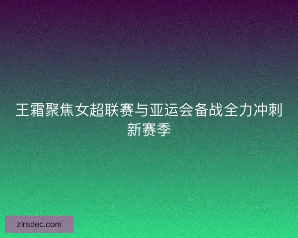 王霜聚焦女超联赛与亚运会备战全力冲刺新赛季 王霜聚焦女超联赛与亚运会备战全力冲刺新赛季